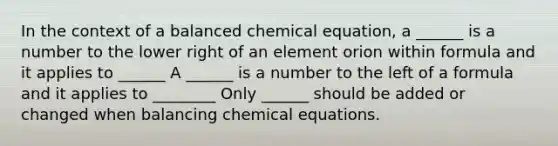 In the context of a balanced chemical equation, a ______ is a number to the lower right of an element orion within formula and it applies to ______ A ______ is a number to the left of a formula and it applies to ________ Only ______ should be added or changed when balancing chemical equations.