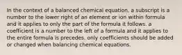 In the context of a balanced chemical equation, a subscript is a number to the lower right of an element or ion within formula and it applies to only the part of the formula it follows. a coefficient is a number to the left of a formula and it applies to the entire formula is precedes. only coefficients should be added or changed when balancing chemical equations.