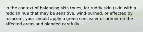 In the context of balancing skin tones, for ruddy skin (skin with a reddish hue that may be sensitive, wind-burned, or affected by rosacea), your should apply a green concealer or primer on the affected areas and blended carefully