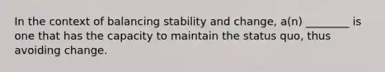 In the context of balancing stability and change, a(n) ________ is one that has the capacity to maintain the status quo, thus avoiding change.