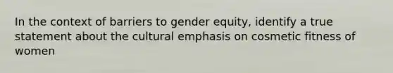 In the context of barriers to gender equity, identify a true statement about the cultural emphasis on cosmetic fitness of women