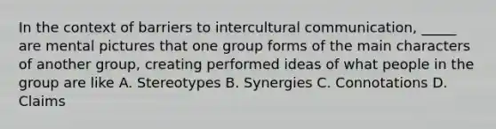 In the context of barriers to <a href='https://www.questionai.com/knowledge/kL3IlqgCtT-intercultural-communication' class='anchor-knowledge'>intercultural communication</a>, _____ are mental pictures that one group forms of the main characters of another group, creating performed ideas of what people in the group are like A. Stereotypes B. Synergies C. Connotations D. Claims