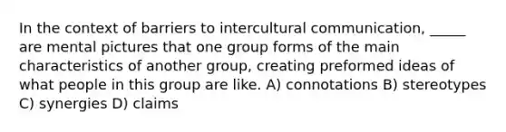 In the context of barriers to intercultural communication, _____ are mental pictures that one group forms of the main characteristics of another group, creating preformed ideas of what people in this group are like. A) connotations B) stereotypes C) synergies D) claims