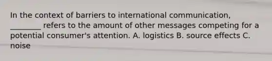 In the context of barriers to international communication, ________ refers to the amount of other messages competing for a potential consumer's attention. A. logistics B. source effects C. noise