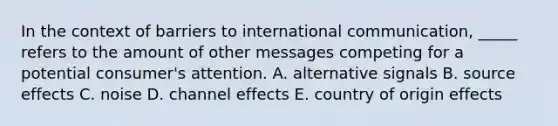 In the context of barriers to international communication, _____ refers to the amount of other messages competing for a potential consumer's attention. A. alternative signals B. source effects C. noise D. channel effects E. country of origin effects