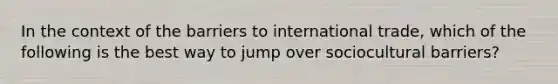 In the context of the barriers to international trade, which of the following is the best way to jump over sociocultural barriers?