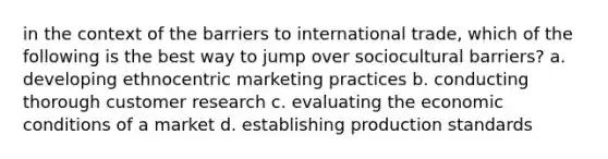 in the context of the barriers to international trade, which of the following is the best way to jump over sociocultural barriers? a. developing ethnocentric marketing practices b. conducting thorough customer research c. evaluating the economic conditions of a market d. establishing production standards