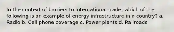 In the context of barriers to international trade, which of the following is an example of energy infrastructure in a country? a. ​Radio b. ​Cell phone coverage c. ​Power plants d. ​Railroads