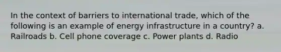 In the context of barriers to international trade, which of the following is an example of energy infrastructure in a country? a. Railroads b. Cell phone coverage c. Power plants d. Radio