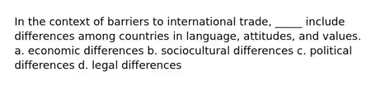 In the context of barriers to international trade, _____ include differences among countries in language, attitudes, and values. a. economic differences b. sociocultural differences c. political differences d. legal differences