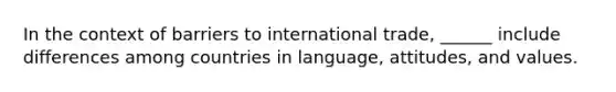 In the context of barriers to international trade, ______ include differences among countries in language, attitudes, and values.