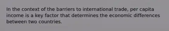 In the context of the barriers to international trade, per capita income is a key factor that determines the economic differences between two countries.