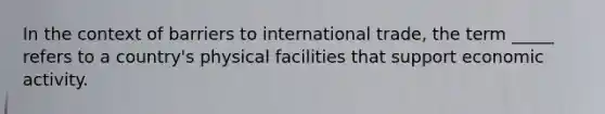 In the context of barriers to international trade, the term _____ refers to a country's physical facilities that support economic activity.