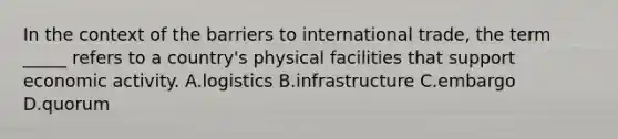 In the context of the barriers to international trade, the term _____ refers to a country's physical facilities that support economic activity. A.logistics B.infrastructure C.embargo D.quorum