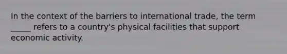 In the context of the barriers to international trade, the term _____ refers to a country's physical facilities that support economic activity.