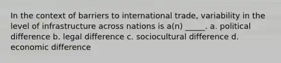 In the context of barriers to international trade, variability in the level of infrastructure across nations is a(n) _____. a. political difference b. legal difference c. sociocultural difference d. economic difference