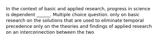 In the context of basic and applied research, progress in science is dependent ______. Multiple choice question. only on basic research on the solutions that are used to eliminate temporal precedence only on the theories and findings of applied research on an interconnection between the two