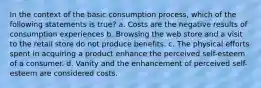 In the context of the basic consumption process, which of the following statements is true? a. Costs are the negative results of consumption experiences b. Browsing the web store and a visit to the retail store do not produce benefits. c. The physical efforts spent in acquiring a product enhance the perceived self-esteem of a consumer. d. Vanity and the enhancement of perceived self-esteem are considered costs.