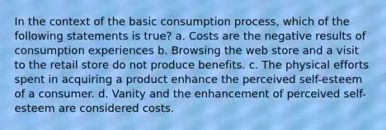 In the context of the basic consumption process, which of the following statements is true? a. Costs are the negative results of consumption experiences b. Browsing the web store and a visit to the retail store do not produce benefits. c. The physical efforts spent in acquiring a product enhance the perceived self-esteem of a consumer. d. Vanity and the enhancement of perceived self-esteem are considered costs.