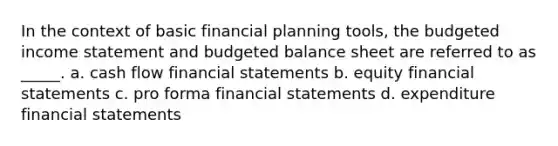 In the context of basic financial planning tools, the budgeted income statement and budgeted balance sheet are referred to as _____. a. cash flow financial statements b. equity financial statements c. pro forma financial statements d. expenditure financial statements