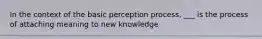 In the context of the basic perception process, ___ is the process of attaching meaning to new knowledge