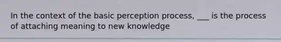 In the context of the basic perception process, ___ is the process of attaching meaning to new knowledge