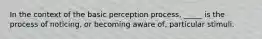 In the context of the basic perception process, _____ is the process of noticing, or becoming aware of, particular stimuli.