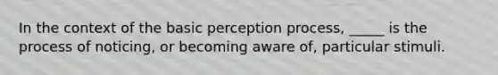 In the context of the basic perception process, _____ is the process of noticing, or becoming aware of, particular stimuli.