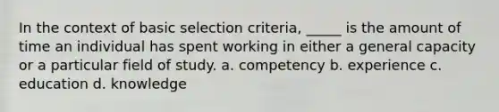 In the context of basic selection criteria, _____ is the amount of time an individual has spent working in either a general capacity or a particular field of study. a. competency b. experience c. education d. knowledge