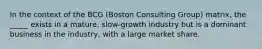 In the context of the BCG (Boston Consulting Group) matrix, the _____ exists in a mature, slow-growth industry but is a dominant business in the industry, with a large market share.