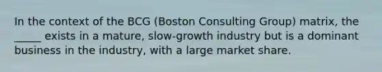 In the context of the BCG (Boston Consulting Group) matrix, the _____ exists in a mature, slow-growth industry but is a dominant business in the industry, with a large market share.