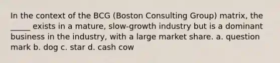 In the context of the BCG (Boston Consulting Group) matrix, the _____ exists in a mature, slow-growth industry but is a dominant business in the industry, with a large market share. a. question mark b. dog c. star d. cash cow