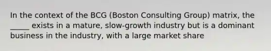 In the context of the BCG (Boston Consulting Group) matrix, the _____ exists in a mature, slow-growth industry but is a dominant business in the industry, with a large market share