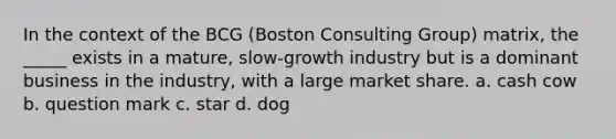 In the context of the BCG (Boston Consulting Group) matrix, the _____ exists in a mature, slow-growth industry but is a dominant business in the industry, with a large market share. a. cash cow b. question mark c. star d. dog