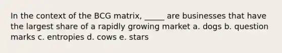 In the context of the BCG matrix, _____ are businesses that have the largest share of a rapidly growing market a. dogs b. question marks c. entropies d. cows e. stars