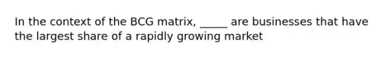 In the context of the BCG matrix, _____ are businesses that have the largest share of a rapidly growing market