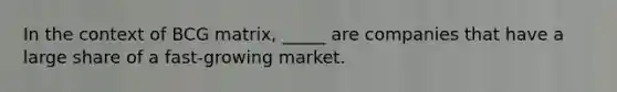 In the context of BCG matrix, _____ are companies that have a large share of a fast-growing market.