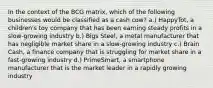 In the context of the BCG matrix, which of the following businesses would be classified as a cash cow? a.) HappyTot, a children's toy company that has been earning steady profits in a slow-growing industry b.) Bigs Steel, a metal manufacturer that has negligible market share in a slow-growing industry c.) Brain Cash, a finance company that is struggling for market share in a fast-growing industry d.) PrimeSmart, a smartphone manufacturer that is the market leader in a rapidly growing industry