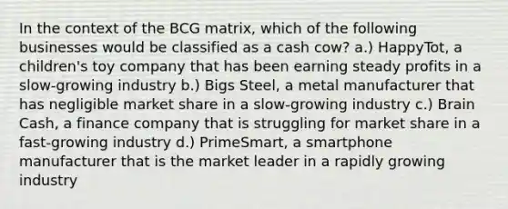 In the context of the BCG matrix, which of the following businesses would be classified as a cash cow? a.) HappyTot, a children's toy company that has been earning steady profits in a slow-growing industry b.) Bigs Steel, a metal manufacturer that has negligible market share in a slow-growing industry c.) Brain Cash, a finance company that is struggling for market share in a fast-growing industry d.) PrimeSmart, a smartphone manufacturer that is the market leader in a rapidly growing industry