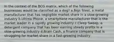 In the context of the BCG matrix, which of the following businesses would be classified as a dog? a.Bigs Steel, a metal manufacturer that has negligible market share in a slow-growing industry b.Ultimo Phone, a smartphone manufacturer that is the market leader in a rapidly growing industry c.Cleep Sweep, a detergent company that has been earning steady profits in a slow-growing industry d.Brain Cash, a finance company that is struggling for market share in a fast-growing industry