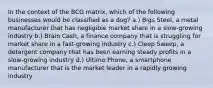 In the context of the BCG matrix, which of the following businesses would be classified as a dog? a.) Bigs Steel, a metal manufacturer that has negligible market share in a slow-growing industry b.) Brain Cash, a finance company that is struggling for market share in a fast-growing industry c.) Cleep Sweep, a detergent company that has been earning steady profits in a slow-growing industry d.) Ultimo Phone, a smartphone manufacturer that is the market leader in a rapidly growing industry