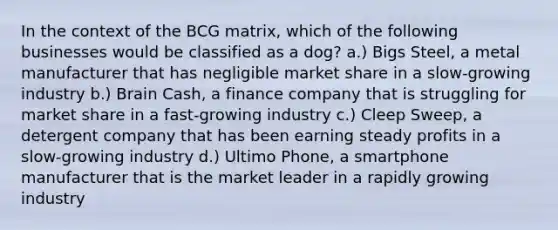 In the context of the BCG matrix, which of the following businesses would be classified as a dog? a.) Bigs Steel, a metal manufacturer that has negligible market share in a slow-growing industry b.) Brain Cash, a finance company that is struggling for market share in a fast-growing industry c.) Cleep Sweep, a detergent company that has been earning steady profits in a slow-growing industry d.) Ultimo Phone, a smartphone manufacturer that is the market leader in a rapidly growing industry