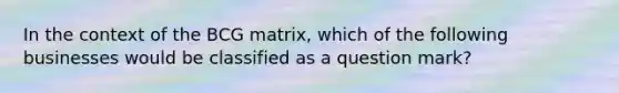 In the context of the BCG matrix, which of the following businesses would be classified as a question mark?