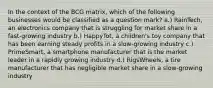 In the context of the BCG matrix, which of the following businesses would be classified as a question mark? a.) RainTech, an electronics company that is struggling for market share in a fast-growing industry b.) HappyTot, a children's toy company that has been earning steady profits in a slow-growing industry c.) PrimeSmart, a smartphone manufacturer that is the market leader in a rapidly growing industry d.) RigsWheels, a tire manufacturer that has negligible market share in a slow-growing industry