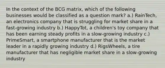 In the context of the BCG matrix, which of the following businesses would be classified as a question mark? a.) RainTech, an electronics company that is struggling for market share in a fast-growing industry b.) HappyTot, a children's toy company that has been earning steady profits in a slow-growing industry c.) PrimeSmart, a smartphone manufacturer that is the market leader in a rapidly growing industry d.) RigsWheels, a tire manufacturer that has negligible market share in a slow-growing industry