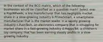 In the context of the BCG matrix, which of the following businesses would be classified as a question mark? Select one: a.RigsWheels, a tire manufacturer that has negligible market share in a slow-growing industry b.PrimeSmart, a smartphone manufacturer that is the market leader in a rapidly growing industry c.RainTech, an electronics company that is struggling for market share in a fast-growing industry d.HappyTot, a children's toy company that has been earning steady profits in a slow-growing industry