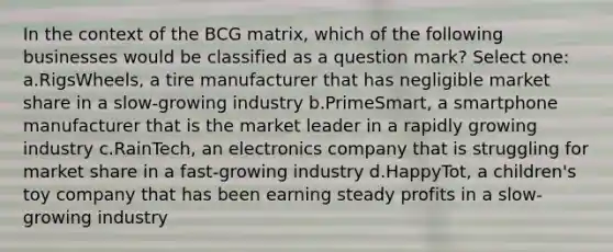 In the context of the BCG matrix, which of the following businesses would be classified as a question mark? Select one: a.RigsWheels, a tire manufacturer that has negligible market share in a slow-growing industry b.PrimeSmart, a smartphone manufacturer that is the market leader in a rapidly growing industry c.RainTech, an electronics company that is struggling for market share in a fast-growing industry d.HappyTot, a children's toy company that has been earning steady profits in a slow-growing industry