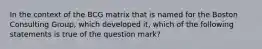 In the context of the BCG matrix that is named for the Boston Consulting Group, which developed it, which of the following statements is true of the question mark?