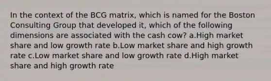 In the context of the BCG matrix, which is named for the Boston Consulting Group that developed it, which of the following dimensions are associated with the cash cow? a.High market share and low growth rate b.Low market share and high growth rate c.Low market share and low growth rate d.High market share and high growth rate