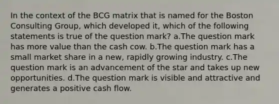 In the context of the BCG matrix that is named for the Boston Consulting Group, which developed it, which of the following statements is true of the question mark? a.The question mark has more value than the cash cow. b.The question mark has a small market share in a new, rapidly growing industry. c.The question mark is an advancement of the star and takes up new opportunities. d.The question mark is visible and attractive and generates a positive cash flow.